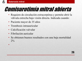 Comisurotimía mitral abierta
• Requiere de circulación extracorpórea y permite abrir la
válvula estrecha bajo visión directa. Indicada cuando:
• Paciente mayor de 35 años
• Trombosis intraauricular
• Calcificación valvular
• Fibrilación auricular
• Se obtienen buenos resultados con una baja mortalidad
2%
•
Estenosis mitral
26
 