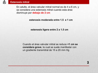 En adulto, el área valvular mitral normal es de 4 a 6 cm, y
se considera una estenosis mitral cuando esta área
disminuye por debajo de 2 cm
estenosis ligera entre 2 a 1.5 cm
estenosis moderada entre 1.5 a 1 cm
Cuando el área valvular mitral se reduce <1 cm se
considera grave, la cual se suele manifestar con
un gradiente transmitral de 15 a 20 mm Hg
Estenosis mitral
3
 