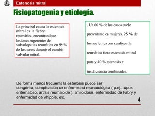 Fisiopatogenia y etiología.
. Un 60 % de los casos suele
presentarse en mujeres, 25 % de
los pacientes con cardiopatía
reumática tiene estenosis mitral
pura y 40 % estenosis e
insuficiencia combinadas.
La principal causa de estenosis
mitral es la fiebre
reumática, encontrándose
lesiones sugerentes de
valvulopatias reumática en 99 %
de los casos durante el cambio
valvular mitral.
De forma menos frecuente la estenosis puede ser
congénita, complicación de enfermedad reumatológica ( p.ej., lupus
eritematoso, artritis reumatoide ), amiloidosis, enfermedad de Fabry y
enfermedad de whipple, etc.
Estenosis mitral
4
 