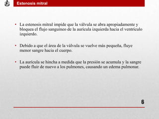 • La estenosis mitral impide que la válvula se abra apropiadamente y
bloquea el flujo sanguíneo de la aurícula izquierda hacia el ventrículo
izquierdo.
• Debido a que el área de la válvula se vuelve más pequeña, fluye
menor sangre hacia el cuerpo.
• La aurícula se hincha a medida que la presión se acumula y la sangre
puede fluir de nuevo a los pulmones, causando un edema pulmonar.
Estenosis mitral
6
 