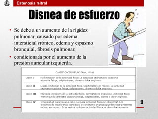 Disnea de esfuerzo
• Se debe a un aumento de la rigidez
pulmonar, causado por edema
intersticial crónico, edema y espasmo
bronquial, fibrosis pulmonar,
• condicionada por el aumento de la
presión auricular izquierda.
Estenosis mitral
9
 