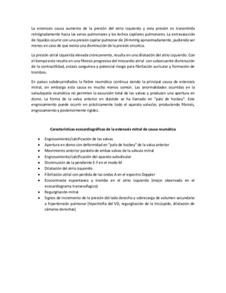 La estenosis causa aumento de la presión del atrio izquierdo y esta presión es transmitida
retrógradamente hacia las venas pulmonares y los lechos capilares pulmonares. La extravasación
de líquidos ocurre con una presión capilar pulmonar de 24 mmHg aproximadamente , pudiendo ser
menos en caso de que exista una disminución de la presión oncotica.
La presión atrial izquierda elevada crónicamente, resulta en una dilatación del atrio izquierdo. Con
el tiempo esto resulta en una fibrosis progresiva del miocardio atrial con subsecuente disminución
de la contractilidad, estasis sanguínea y potencial riesgo para fibrilación auricular y formación de
trombos.
En países subdesarrollados la fiebre reumática continua siendo la principal causa de estenosis
mitral, sin embargo esta causa es mucho menos común. Las anormalidades ocurridas en la
valvulopatía reumática no permiten la excursión total de las valvas y producen una apertura en
domo. La forma de la valva anterior en diástole se ha llamado en “palo de hockey”. Este
engrosamiento puede ocurrir en prácticamente todo el aparato valvular, produciendo fibrosis,
engrosamiento y posteriormente rigidez.

Características ecocardiográficas de la estenosis mitral de causa reumática
Engrosamiento/calcificación de las valvas
Apertura en domo con deformidad en “palo de hockey” de la valva anterior
Movimiento anterior paralelo de ambas valvas de la válvula mitral
Engrosamiento/calcificación del aparato subválvular
Disminución de la pendiente E-F en el modo M
Dilatación del atrio izquierdo
Fibrilación atrial con perdida de las ondas A en el espectro Doppler
Ecocontraste espontaneo y trombo en el atrio izquierdo (mejor observado en el
ecocardiograma transesofagico)
Regurgitación mitral
Signos de incremento de la presión del lado derecho y sobrecarga de volumen secundario
a hipertensión pulmonar (hipertrofia del VD, regurgitación de la tricúspide, dilatación de
cámaras derechas)

 