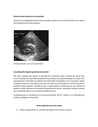Determinación anatómica de la gravedad
Usando la ecocardiografía bidimensional es posible visualizar la restricción del orificio de la válvula
mitral (planimetría del área valvular).

Orificio restrictivo, con un área de 0.9cm 2.

Ecocardiografía Doppler (gradientes de presión)
Son varios métodos que valoran la severidad de la estenosis mitral y derivan del patrón flujo
mitral. Se puede usar para medir el gradiente transvalvular; este gradiente puede ser el factor mas
importante de la severidad. Al gradiente transmitral debe ser grabado en una vista apical, usando
el Doppler continuo; es esencial que la muestra de volumen sea colocado en el orificio restrictivo y
paralelo al flujo sanguíneo. El gradiente pico y medio pueden ser obtenidos por este método. El
gradiente medio representa el promedio del gradiente de presión instantánea múltiple (recordar
que el gradiente medio, no es la mitrad del gradiente pico).
El gradiente pico es calculado por la formula de Bernoulli: GP=4V 2, donde V es la velocidad pico
medida por Doppler continuo (Dc).

Perlas: gradiente de presión media
El flujo es dependiente, Ej., afectado por depleción de volumen o anemia

 
