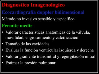 Diagnostico Imagenologico
Ecocardiografía doppler bidimensional
Método no invasivo sensible y específico

Permite medir
• Valorar características anatómicas de la válvula,
movilidad, engrosamiento y calcificación
• Tamaño de las cavidades
• Evaluar la función ventricular izquierda y derecha
• Valorar gradiente transmitral y regurgitación mitral
• Estimar la presión pulmonar

 