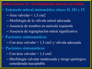 Indicaciones de valvuloplastia mitral con balón
• Estenosis mitral sintomática clases II, III y IV
– Área valvular < 1,5 cm2
– Morfología de la válvula mitral adecuada
– Ausencia de trombos en aurícula izquierda
– Ausencia de regurgitación mitral significativa

• Pacientes asintomáticos
– Con área valvular < 1,5 cm2 y válvula adecuada

• Pacientes sintomáticos
– Con área valvular < 1,5 cm2
– Morfología valvular inadecuada y riesgo quirúrgico
considerada inaceptable

 