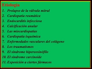 Etiología
1. Prolapso de la válvula mitral
2. Cardiopatía reumática
3. Endocarditis infecciosa
4. Calcificación anular
5. Las miocardiopatías
6. Cardiopatía isquémica
7. Enfermedades vasculares del colágeno
8. Los traumatismos
9. El síndrome hipereosinófilo
10. El síndrome carcinoide
11. Exposición a ciertos fármacos

 