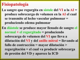 Fisiopatología
La sangre que regurgita en sístole del VI a la AI =
produce sobrecarga de volumen en la AI el cual
se transmite al lecho vascular pulmonar =
produciendo edema pulmonar
En diástole se produce mayor llenado de sangre el
normal + el regurgitado = produciendo
sobrecarga de volumen del VI que lleva a
dilatación del VI y del anillo mitral = llevando al
fallo de contracción = mayor dilatación >
regurgitación = el cual va producir sobrecarga
de presión del VD y aparece la ICD

 