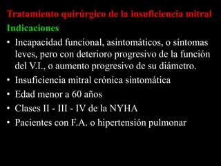 Tratamiento quirúrgico de la insuficiencia mitral
Indicaciones
• Incapacidad funcional, asintomáticos, o síntomas
leves, pero con deterioro progresivo de la función
del V.I., o aumento progresivo de su diámetro.
• Insuficiencia mitral crónica sintomática
• Edad menor a 60 años
• Clases II - III - IV de la NYHA
• Pacientes con F.A. o hipertensión pulmonar

 