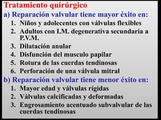 Tratamiento quirúrgico
a) Reparación valvular tiene mayor éxito en:
1. Niños y adolecentes con válvulas flexibles
2. Adultos con I.M. degenerativa secundaria a
P.V.M.
3. Dilatación anular
4. Disfunción del musculo papilar
5. Rotura de las cuerdas tendinosas
6. Perforación de una válvula mitral

b) Reparación valvular tiene menor éxito en:
1. Mayor edad y válvulas rígidas
2. Válvulas calcificadas y deformadas
3. Engrosamiento acentuado subvalvular de las
cuerdas tendinosas

 