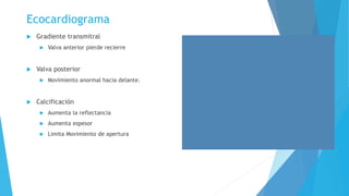 Ecocardiograma 
 Gradiente transmitral 
 Valva anterior pierde recierre 
 Valva posterior 
 Movimiento anormal hacia delante. 
 Calcificación 
 Aumenta la reflectancia 
 Aumenta espesor 
 Limita Movimiento de apertura 
 