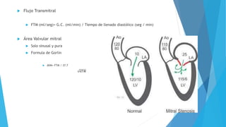  Flujo Transmitral 
 FTM (ml/seg)= G.C. (ml/min) / Tiempo de llenado diastólico (seg / min) 
 Área Valvular mitral 
 Solo sinusal y pura 
 Formula de Gorlin 
 AVM= FTM / 37.7 
 