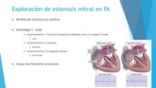 Exploración de estenosis mitral en FA 
 Perdida del refuerzo pre sistólico 
 Semiología 1° ruido 
 Comportamiento 1: Se esfuerza después de diástoles cortas y se apaga en largas 
 Leve 
 Comportamiento 2: Contrario 
 Apretada 
 Comportamiento 3: Es apagado siempre 
 Calcificada. 
 Causa mas frecuente en jóvenes. 
 