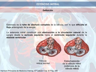 ESTENOSIS MITRAL
Definición
Estenosis es la falta de abertura completa de la válvula, con lo que dificulta el
flujo anterógrado de la sangre.
La estenosis mitral constituye una obstrucción a la circulación natural de la
sangre desde la aurícula izquierda hacia el ventrículo izquierdo durante la
diástole ventricular
Harrison Principios de Medicina Interna, 17a edición Cap. 8/ Pág. 290
 
