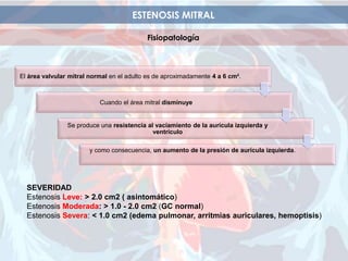 ESTENOSIS MITRAL
Fisiopatología
SEVERIDAD
Estenosis Leve: > 2.0 cm2 ( asintomático)
Estenosis Moderada: > 1.0 - 2.0 cm2 (GC normal)
Estenosis Severa: < 1.0 cm2 (edema pulmonar, arritmias auriculares, hemoptisis)
El área valvular mitral normal en el adulto es de aproximadamente 4 a 6 cm².
Cuando el área mitral disminuye
Se produce una resistencia al vaciamiento de la aurícula izquierda y
ventrículo
y como consecuencia, un aumento de la presión de aurícula izquierda.
 