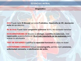 ESTENOSIS MITRAL
Diagnóstico
ECG Puede haber R Sinusal con onda P mitrálica, Hipertrofia de VD, desviación
dcha del eje eléctrico.
Rx de tórax Puede haber congestión pulmonar de AI y de cavidades derechas
ECOCARDIOGRAMA 2D Muestra la etiología, cuantifica la estenosis, mide
repercusión anatomo-funcional. Es el más importante de los exámenes para
evaluar la valvulopatía
TEST DE ESFUERZO Cuantifica la capacidad funcional en casos de dudas
CATETERISMO CARDIACO Incluye coronariografía, permite medir presiones,
enfermedad coronaria, o calcificación del anillo.
 