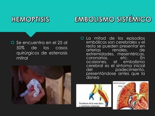  Se encuentra en el 25 al
50% de los casos
quirúrgicos de estenosis
mitral
 La mitad de los episodios
embólicos son cerebrales y el
resto se pueden presentar en
arterias renales, de
extremidades, mesentéricas,
coronarias, etc. En
ocasiones, el embolismo
cerebral es el síntoma inicial
del padecimiento,
presentándose antes que la
disnea
 