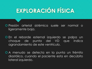 Presión arterial sistémica suele ser normal o
ligeramente baja.
 En el reborde esternal izquierdo se palpa un
choque de punta del VD que indica
agrandamiento de este ventrículo.
 A menudo se detecta en la punta un frémito
diastólico, cuando el paciente esta en decúbito
lateral izquierdo.
 