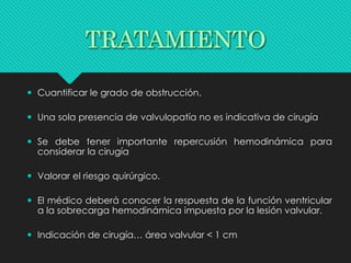  Cuantificar le grado de obstrucción.
 Una sola presencia de valvulopatía no es indicativa de cirugía
 Se debe tener importante repercusión hemodinámica para
considerar la cirugía
 Valorar el riesgo quirúrgico.
 El médico deberá conocer la respuesta de la función ventricular
a la sobrecarga hemodinámica impuesta por la lesión valvular.
 Indicación de cirugía… área valvular < 1 cm
 
