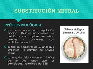  No requieren de anti coagulación
crónica. Desafortunadamente se
calcifican con rapidez en niños,
jóvenes y pacientes con
insuficiencia renal.
 Buena en pacientes de 60 años que
requieren un cambio de válvula
mitral.
 La mayoría disfuncionan en 10 años
por lo que tienen que ser
cambiadas. Mortalidad del 5-8%
 