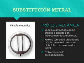 PRÓTESIS MECÁNICA
 Requiere anti coagulación
crónica obligada con
medicamentes cumarínicos.
 Permite sobrevida prolongada
prácticamente sin síntomas
atribuibles a la enfermedad
mitral.
 Problemas con la
anticoagulación.
 