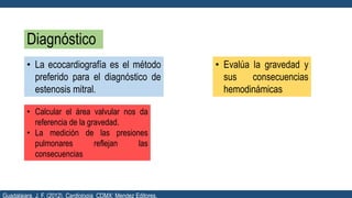Diagnóstico
• La ecocardiografía es el método
preferido para el diagnóstico de
estenosis mitral.
• Evalúa la gravedad y
sus consecuencias
hemodinámicas
• Calcular el área valvular nos da
referencia de la gravedad.
• La medición de las presiones
pulmonares reflejan las
consecuencias
Guadalajara, J. F. (2012). Cardiología. CDMX: Mendez Editores.
 