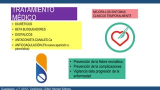 TRATAMIENTO
MÉDICO
• DIURÉTICOS
• BETA BLOQUEADORES
• DIGITALICOS
• ANTAGONISTA CANALES Ca
• ANTICOAGULACIÓN (FA nueva aparición o
paroxística)
MEJORA LOS SINTOMAS
CLINICOS TEMPORALMENTE
• Prevención de la fiebre reumática
• Prevención de la complicaciones
• Vigilancia dela progresión de la
enfermedad
Guadalajara, J. F. (2012). Cardiología. CDMX: Mendez Editores.
 