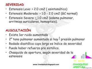 SEVERIDAD
• Estenosis Leve: > 2.0 cm2 ( asintomático)
• Estenosis Moderada: > 1.0 - 2.0 cm2 (GC normal)
• Estenosis Severa: < 1.0 cm2 (edema pulmonar,
  arritmias auriculares, hemoptisis).

AUSCULTACIÓN
• Existe 1er ruido aumentado
• 2° tono pulmonar aumentado si hay presión pulmonar
• Rodada diastólica cuyo largo es índice de severidad
• Puede haber refuerzo pre sistólico.
• Chasquido de apertura, según severidad de la
  estenosis
                                               1T A2 P2
                  www.1medsalud.blogspot.com   CHASQUIDO
                                               APERTURA
 