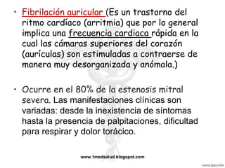 • Fibrilación auricular (Es un trastorno del
  ritmo cardíaco (arritmia) que por lo general
  implica una frecuencia cardiaca rápida en la
  cual las cámaras superiores del corazón
  (aurículas) son estimuladas a contraerse de
  manera muy desorganizada y anómala.)

• Ocurre en el 80% de la estenosis mitral
  severa. Las manifestaciones clínicas son
  variadas: desde la inexistencia de síntomas
  hasta la presencia de palpitaciones, dificultad
  para respirar y dolor torácico.

                 www.1medsalud.blogspot.com
 