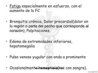 • Fatiga especialmente en esfuerzo, con el
  aumento de la FC

• Bronquitis crónica, Dolor precordial(dolor en
  la región o parte del pecho que corresponde al
  corazón), Palpitaciones.

• Edema de extremidades inferiores,
  hepatomegalia

• Pulso venoso yugular con onda a prominente

• Ocasionalmente hemoptisis(tos con sangre).
               www.1medsalud.blogspot.com
 