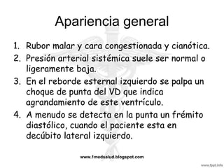 Apariencia general
1. Rubor malar y cara congestionada y cianótica.
2. Presión arterial sistémica suele ser normal o
   ligeramente baja.
3. En el reborde esternal izquierdo se palpa un
   choque de punta del VD que indica
   agrandamiento de este ventrículo.
4. A menudo se detecta en la punta un frémito
   diastólico, cuando el paciente esta en
   decúbito lateral izquierdo.

                www.1medsalud.blogspot.com
 