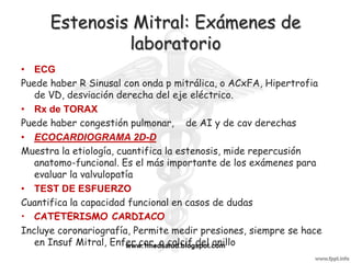 Estenosis Mitral: Exámenes de
               laboratorio
• ECG
Puede haber R Sinusal con onda p mitrálica, o ACxFA, Hipertrofia
   de VD, desviación derecha del eje eléctrico.
• Rx de TORAX
Puede haber congestión pulmonar, de AI y de cav derechas
• ECOCARDIOGRAMA 2D-D
Muestra la etiología, cuantifica la estenosis, mide repercusión
   anatomo-funcional. Es el más importante de los exámenes para
   evaluar la valvulopatía
• TEST DE ESFUERZO
Cuantifica la capacidad funcional en casos de dudas
• CATETERISMO CARDIACO
Incluye coronariografía, Permite medir presiones, siempre se hace
   en Insuf Mitral, Enfer cor, o calcif del anillo
                        www.1medsalud.blogspot.com
 