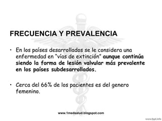 FRECUENCIA Y PREVALENCIA

• En los países desarrollados se le considera una
  enfermedad en “vías de extinción” aunque continúa
  siendo la forma de lesión valvular más prevalente
  en los países subdesarrollados.

• Cerca del 66% de los pacientes es del genero
  femenino.


                  www.1medsalud.blogspot.com
 