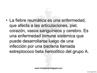 • La fiebre reumática es una enfermedad,
  que afecta a las articulaciones, piel,
  corazón, vasos sanguíneos y cerebro. Es
  una enfermedad inmune sistémica que
  puede desarrollarse luego de una
  infección por una bacteria llamada
  estreptococo beta hemolítico del grupo A.


              www.1medsalud.blogspot.com
 