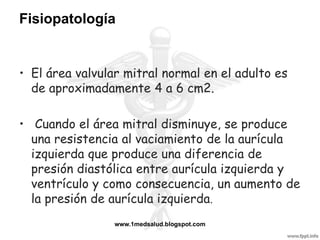 Fisiopatología


• El área valvular mitral normal en el adulto es
  de aproximadamente 4 a 6 cm2.

• Cuando el área mitral disminuye, se produce
  una resistencia al vaciamiento de la aurícula
  izquierda que produce una diferencia de
  presión diastólica entre aurícula izquierda y
  ventrículo y como consecuencia, un aumento de
  la presión de aurícula izquierda.
                 www.1medsalud.blogspot.com
 
