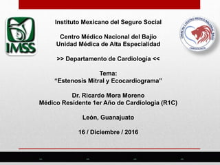 Instituto Mexicano del Seguro Social
Centro Médico Nacional del Bajío
Unidad Médica de Alta Especialidad
>> Departamento de Cardiología <<
Tema:
“Estenosis Mitral y Ecocardiograma”
Dr. Ricardo Mora Moreno
Médico Residente 1er Año de Cardiología (R1C)
León, Guanajuato
16 / Diciembre / 2016
 