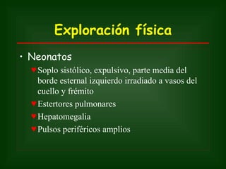 Exploración física
• Neonatos
  ♥ Soplo sistólico, expulsivo, parte media del
    borde esternal izquierdo irradiado a vasos del
    cuello y frémito
  ♥ Estertores pulmonares
  ♥ Hepatomegalia
  ♥ Pulsos periféricos amplios
 