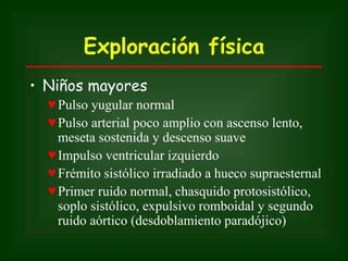 Exploración física
• Niños mayores
  ♥ Pulso yugular normal
  ♥ Pulso arterial poco amplio con ascenso lento,
    meseta sostenida y descenso suave
  ♥ Impulso ventricular izquierdo
  ♥ Frémito sistólico irradiado a hueco supraesternal
  ♥ Primer ruido normal, chasquido protosistólico,
    soplo sistólico, expulsivo romboidal y segundo
    ruido aórtico (desdoblamiento paradójico)
 
