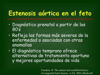 Estenosis aórtica en el feto
• Diagnóstico prenatal a partir de los
  80’s
• Refleja las formas más severas de la
  enfermedad o asociadas con otras
  anomalías
• El diagnóstico temprano ofrece
  alternativas de tratamiento oportuno
  y mejores oportunidades de vida

               Freedom R. The natural and modified historyc
               of congenital heart disease. 1a Ed. 2004, Blackwell
 