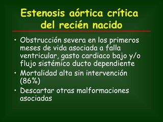 Estenosis aórtica crítica
      del recién nacido
• Obstrucción severa en los primeros
  meses de vida asociada a falla
  ventricular, gasto cardiaco bajo y/o
  flujo sistémico ducto dependiente
• Mortalidad alta sin intervención
  (86%)
• Descartar otras malformaciones
  asociadas
 