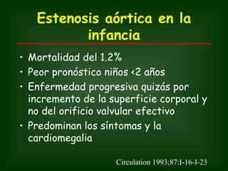 Estenosis aórtica en la
          infancia
• Mortalidad del 1.2%
• Peor pronóstico niños <2 años
• Enfermedad progresiva quizás por
  incremento de la superficie corporal y
  no del orificio valvular efectivo
• Predominan los síntomas y la
  cardiomegalia

                    Circulation 1993;87:I-16-I-23
 