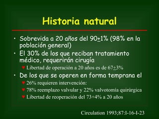Historia natural
• Sobrevida a 20 años del 90+1% (98% en la
  población general)
• El 30% de los que reciban tratamiento
  médico, requerirán cirugía
  ♥ Libertad de operación a 20 años es de 67+3%
• De los que se operen en forma temprana el
  ♥ 26% requieren intervención:
  ♥ 78% reemplazo valvular y 22% valvotomía quirúrgica
  ♥ Libertad de reoperación del 73+4% a 20 años


                            Circulation 1993;87:I-16-I-23
 