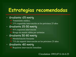 Estrategias recomendadas
• Gradiente <25 mmHg
  ♥ Tratamiento médico,
  ♥ 21% requerirán intervención en los próximos 25 años
• Gradiente 25-50 mmHg
  ♥ 41% requieren intervención
  ♥ Riesgo de muerte súbita por arritmias
• Gradiente 50-80 mmHg
  ♥ Monitorización frecuente
  ♥ 71% de requerir intervención en los próximos 25 años
• Gradiente >80 mmHg
  ♥ Requieren intervención inmediata


                                  Circulation 1993;87:I-16-I-23
 