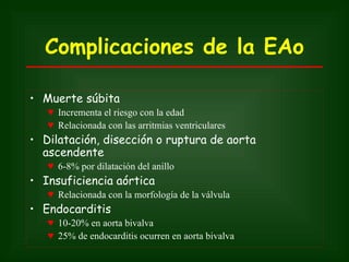 Complicaciones de la EAo

• Muerte súbita
   ♥ Incrementa el riesgo con la edad
   ♥ Relacionada con las arritmias ventriculares
• Dilatación, disección o ruptura de aorta
  ascendente
   ♥ 6-8% por dilatación del anillo
• Insuficiencia aórtica
   ♥ Relacionada con la morfología de la válvula
• Endocarditis
   ♥ 10-20% en aorta bivalva
   ♥ 25% de endocarditis ocurren en aorta bivalva
 