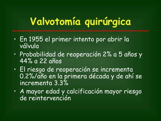 Valvotomía quirúrgica
• En 1955 el primer intento por abrir la
  válvula
• Probabilidad de reoperación 2% a 5 años y
  44% a 22 años
• El riesgo de reoperación se incrementa
  0.2%/año en la primera década y de ahí se
  incrementa 3.3%
• A mayor edad y calcificación mayor riesgo
  de reintervención
 