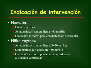 Indicación de intervención
• Neonatos:
  ♥ Estenosis crítica
  ♥ Asintomáticos con gradiente >60 mmHg
  ♥ Gradientes menores pero con disfunción ventricular
• Niños mayores:
  ♥ Asintomáticos con gradiente 60-70 mmHg
  ♥ Sintomáticos con gradiente >50 mmHg
  ♥ Gradientes menores pero con falla cardiaca o
    disfunción ventricular
 