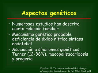 Aspectos genéticos
• Numerosos estudios han descrito
  cierta relación familiar
• Mecanismo genético probable
  deficiencia de óxido nítrico sintasa
  endotelial
• Asociación a síndromes genéticos:
  Turner (12-38%), mucopolisacaridosis
  y progeria

               Freedom R. The natural and modified historyc
               of congenital heart disease. 1a Ed. 2004, Blackwell
 