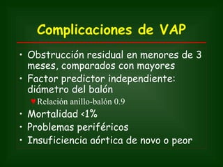 Complicaciones de VAP
• Obstrucción residual en menores de 3
  meses, comparados con mayores
• Factor predictor independiente:
  diámetro del balón
  ♥ Relación anillo-balón 0.9
• Mortalidad <1%
• Problemas periféricos
• Insuficiencia aórtica de novo o peor
 