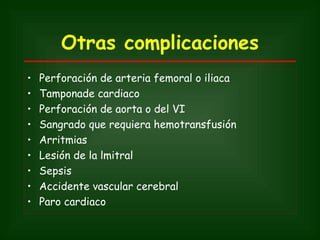 Otras complicaciones
•   Perforación de arteria femoral o iliaca
•   Tamponade cardiaco
•   Perforación de aorta o del VI
•   Sangrado que requiera hemotransfusión
•   Arritmias
•   Lesión de la lmitral
•   Sepsis
•   Accidente vascular cerebral
•   Paro cardiaco
 