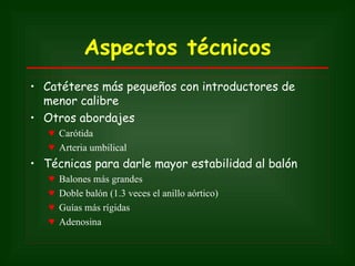Aspectos técnicos
• Catéteres más pequeños con introductores de
  menor calibre
• Otros abordajes
   ♥ Carótida
   ♥ Arteria umbilical
• Técnicas para darle mayor estabilidad al balón
   ♥   Balones más grandes
   ♥   Doble balón (1.3 veces el anillo aórtico)
   ♥   Guías más rígidas
   ♥   Adenosina
 