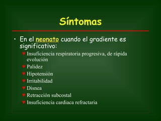 Síntomas
• En el neonato cuando el gradiente es
  significativo:
  ♥ Insuficiencia respiratoria progresiva, de rápida
    evolución
  ♥ Palidez
  ♥ Hipotensión
  ♥ Irritabilidad
  ♥ Disnea
  ♥ Retracción subcostal
  ♥ Insuficiencia cardiaca refractaria
 